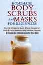 Homemade Body Scrubs och masker för nybörjare: All-Natural Quick & Easy Recept för kropp och ansiktsmasker för att hjälpa till att exfoliera, näring och ge den ultimata vården för din hud